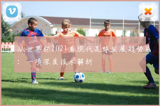 从世界杯2021看现代足球发展趋势:一项深度技术解析