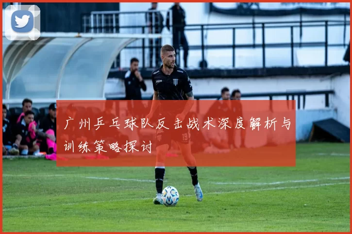 广州乒乓球队反击战术深度解析与训练策略探讨