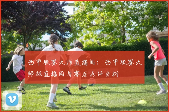 西甲联赛大师直播间:西甲联赛大师级直播间与赛后点评分析