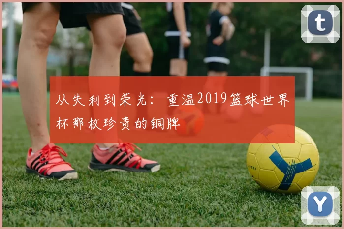 从失利到荣光：重温2019篮球世界杯那枚珍贵的铜牌