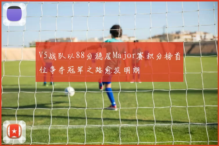 V5战队以88分稳居Major赛积分榜首位争夺冠军之路愈发明朗