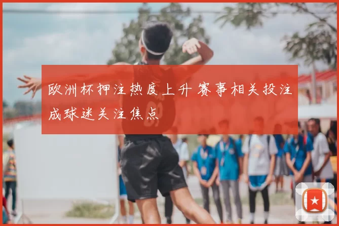 欧洲杯押注热度上升 赛事相关投注成球迷关注焦点