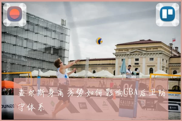 查尔斯身高劣势如何影响CBA后卫防守体系