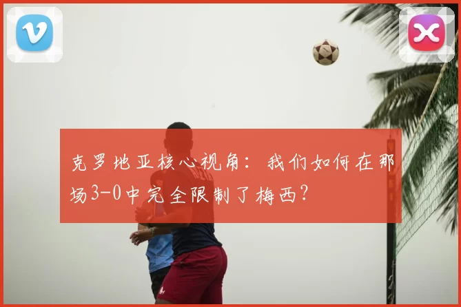 克罗地亚核心视角:我们如何在那场3-0中完全限制了梅西?
